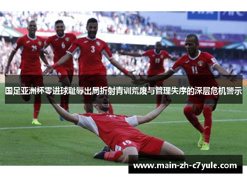 国足亚洲杯零进球耻辱出局折射青训荒废与管理失序的深层危机警示