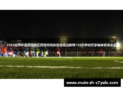 2026世界杯墨西哥赛区阿兹特克体育场周边新增150个移动警亭确保赛事安全